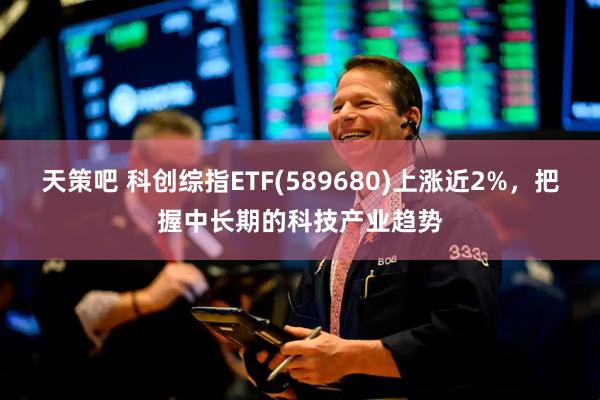 天策吧 科创综指ETF(589680)上涨近2%,把握中长期的科技产业趋势