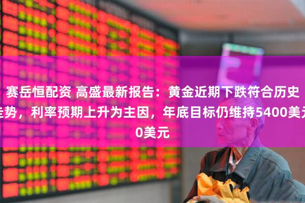 赛岳恒配资 高盛最新报告:黄金近期下跌符合历史走势,利率预期上升为主因,年底目标仍维持5400美元