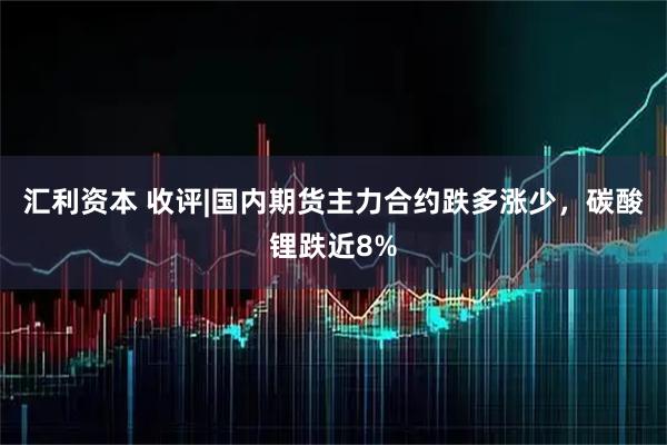汇利资本 收评|国内期货主力合约跌多涨少，碳酸锂跌近8%