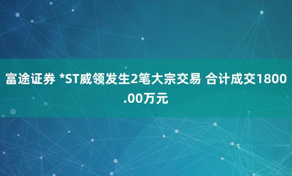富途证券 *ST威领发生2笔大宗交易 合计成交1800.00万元