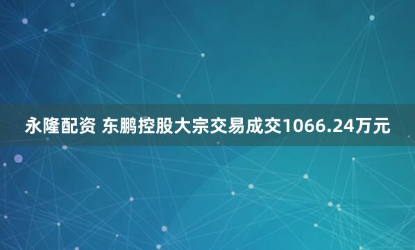 永隆配资 东鹏控股大宗交易成交1066.24万元
