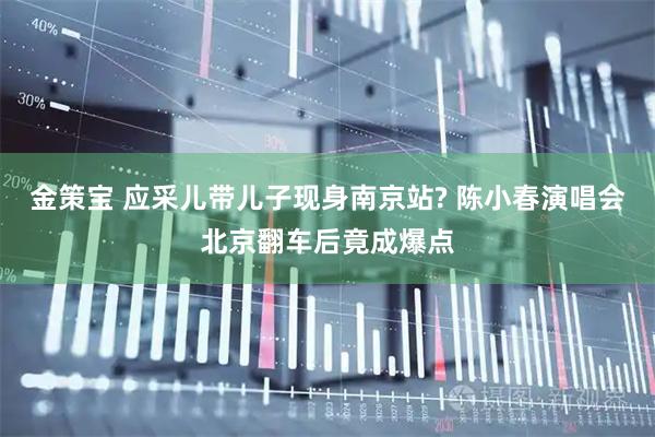 金策宝 应采儿带儿子现身南京站? 陈小春演唱会北京翻车后竟成爆点
