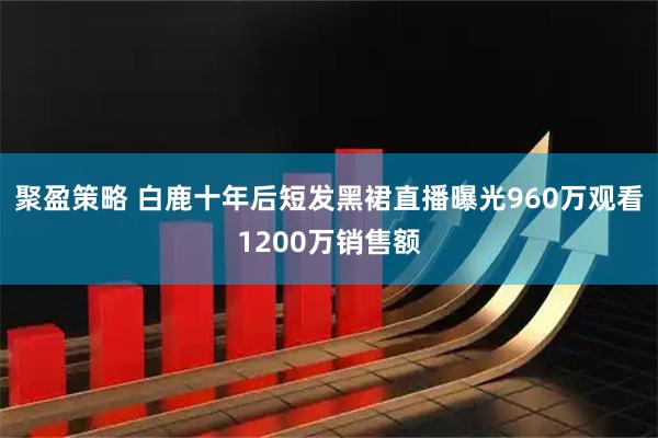 聚盈策略 白鹿十年后短发黑裙直播曝光960万观看1200万销售额