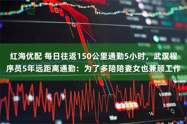 红海优配 每日往返150公里通勤5小时，武汉程序员5年远距离通勤：为了多陪陪妻女也兼顾工作
