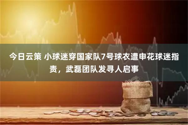 今日云策 小球迷穿国家队7号球衣遭申花球迷指责，武磊团队发寻人启事