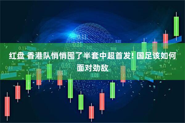红盘 香港队悄悄囤了半套中超首发! 国足该如何面对劲敌
