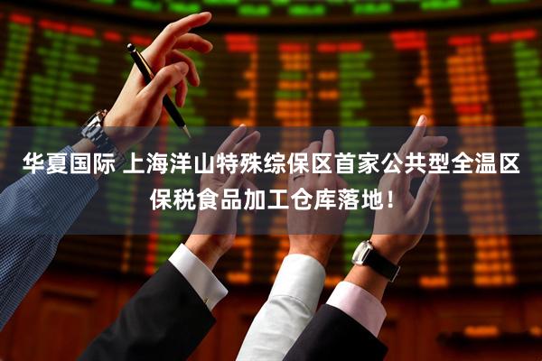 华夏国际 上海洋山特殊综保区首家公共型全温区保税食品加工仓库落地！